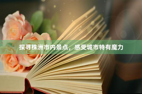 探寻株洲市内景点，感受城市特有魔力